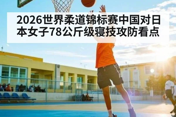 2026世界柔道锦标赛中国对日本女子78公斤级寝技攻防看点