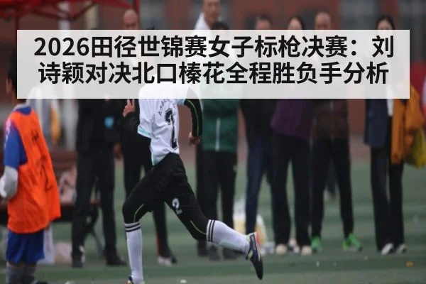 2026田径世锦赛女子标枪决赛：刘诗颖对决北口榛花全程胜负手分析