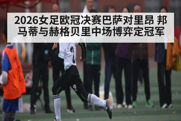 2026女足欧冠决赛巴萨对里昂 邦马蒂与赫格贝里中场博弈定冠军