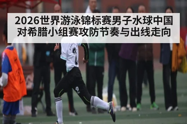 2026世界游泳锦标赛男子水球中国对希腊小组赛攻防节奏与出线走向